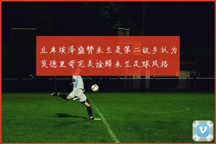 丘库埃泽盛赞米兰是第二故乡认为莫德里奇完美诠释米兰足球风格