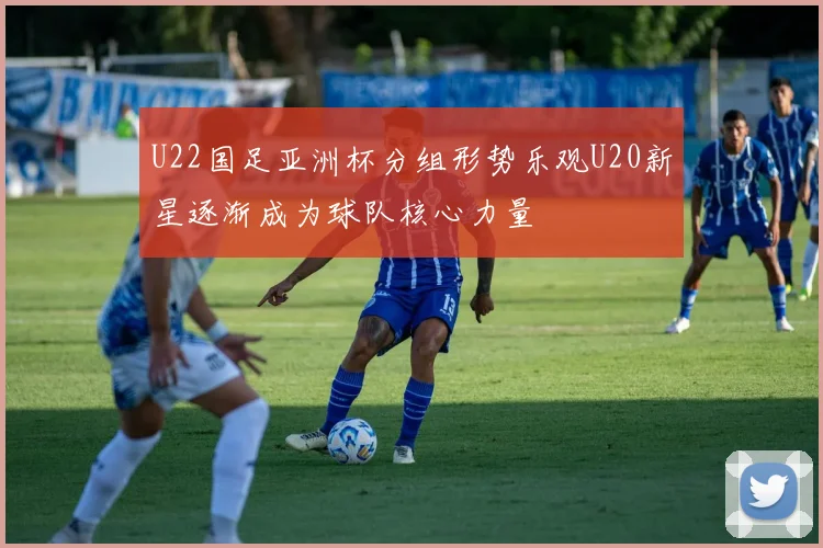 U22国足亚洲杯分组形势乐观U20新星逐渐成为球队核心力量