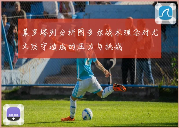 莱罗塔列分析图多尔战术理念对尤文防守造成的压力与挑战
