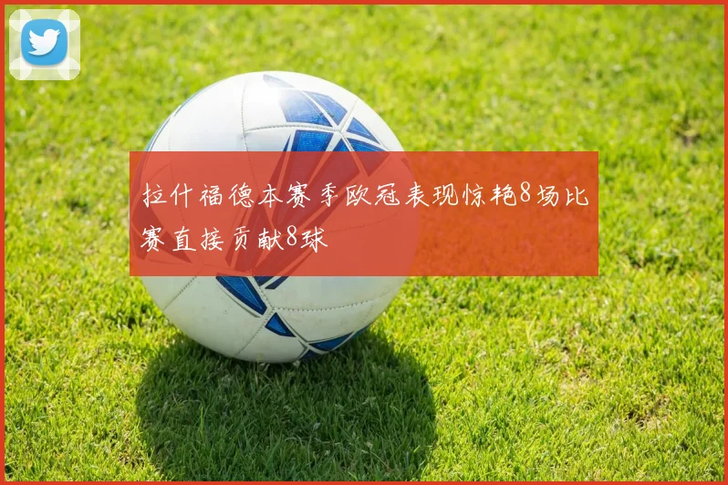 拉什福德本赛季欧冠表现惊艳8场比赛直接贡献8球