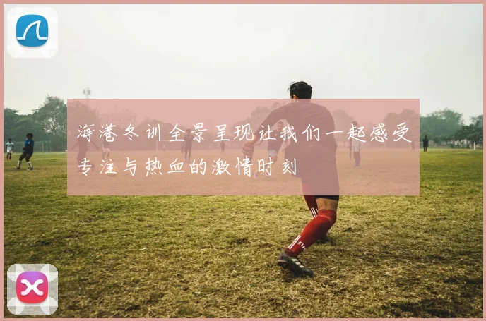 海港冬训全景呈现让我们一起感受专注与热血的激情时刻