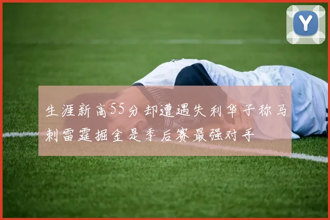 生涯新高55分却遭遇失利华子称马刺雷霆掘金是季后赛最强对手