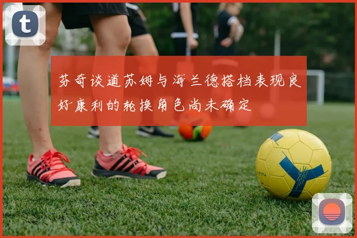 芬奇谈道苏姆与海兰德搭档表现良好康利的轮换角色尚未确定