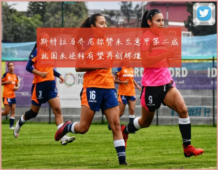 斯特拉马乔尼称赞米兰意甲第二成就国米逆转有望再创辉煌