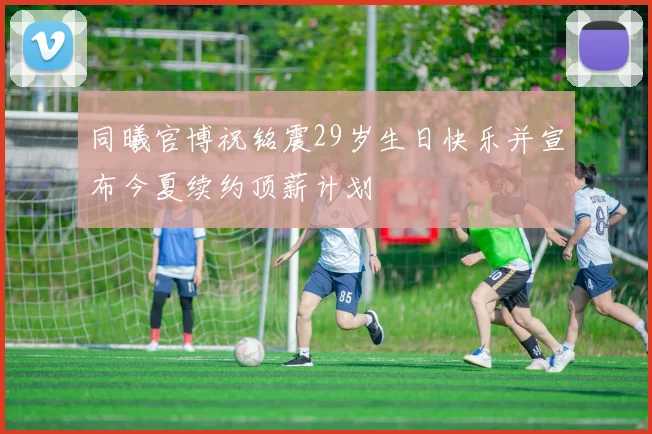 同曦官博祝铭震29岁生日快乐并宣布今夏续约顶薪计划