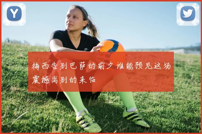 梅西告别巴萨的前夕谁能预见这场震撼离别的来临