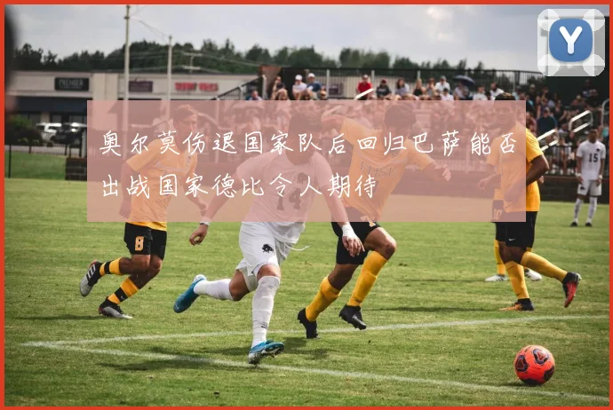 奥尔莫伤退国家队后回归巴萨能否出战国家德比令人期待