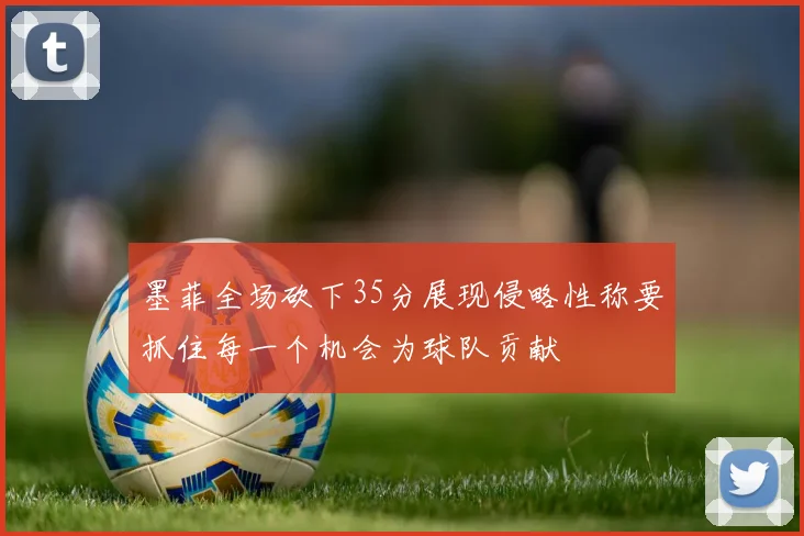 墨菲全场砍下35分展现侵略性称要抓住每一个机会为球队贡献