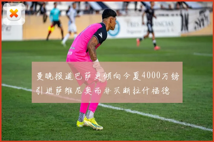 曼晚报道巴萨更倾向今夏4000万镑引进萨维尼奥而非买断拉什福德