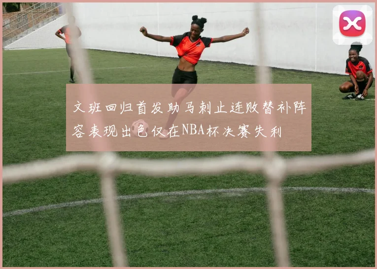 文班回归首发助马刺止连败替补阵容表现出色仅在NBA杯决赛失利