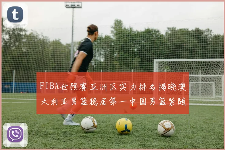FIBA世预赛亚洲区实力排名揭晓澳大利亚男篮稳居第一中国男篮紧随其后位列第三