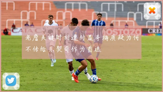 老詹关键时刻遭封盖夸梅质疑为何不传给东契奇作为首选