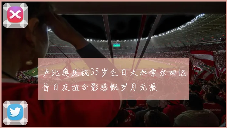 卢比奥庆祝35岁生日大加索尔回忆昔日友谊合影感慨岁月无痕