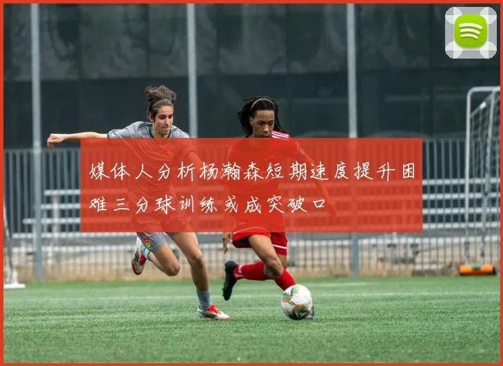媒体人分析杨瀚森短期速度提升困难三分球训练或成突破口