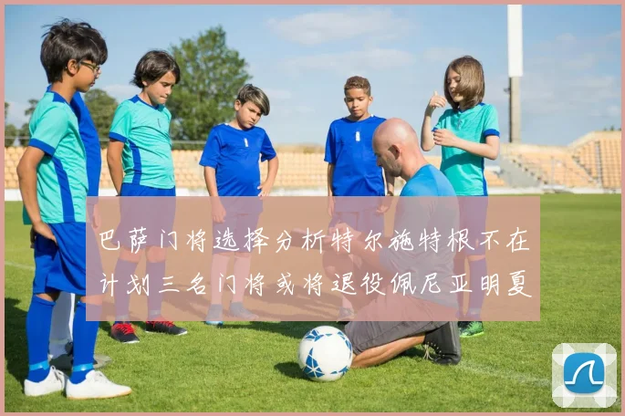 巴萨门将选择分析特尔施特根不在计划三名门将或将退役佩尼亚明夏回归展望