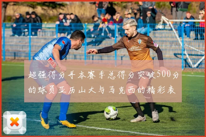 超强得分手本赛季总得分突破500分的球员亚历山大与马克西的精彩表现分析