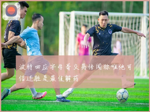 波特回应字母哥交易传闻称唯他可信连胜是最佳解药