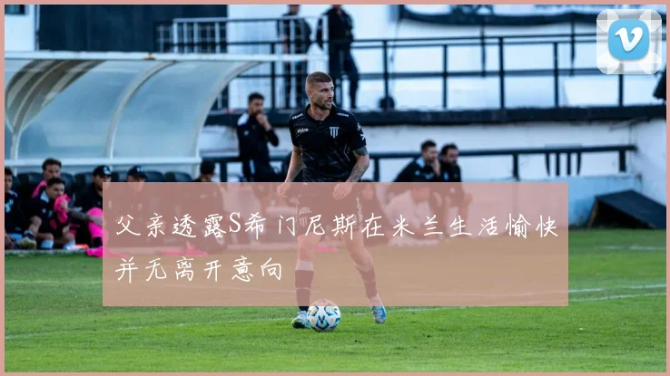 父亲透露S希门尼斯在米兰生活愉快并无离开意向